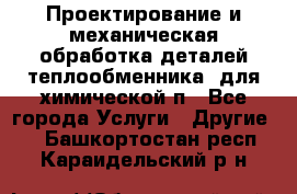 Проектирование и механическая обработка деталей теплообменника  для химической п - Все города Услуги » Другие   . Башкортостан респ.,Караидельский р-н